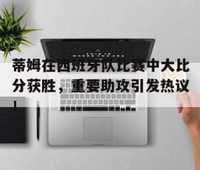 爱游戏娱乐网址 -关于蒂姆在西班牙队比赛中大比分获胜，重要助攻引发热议！的信息